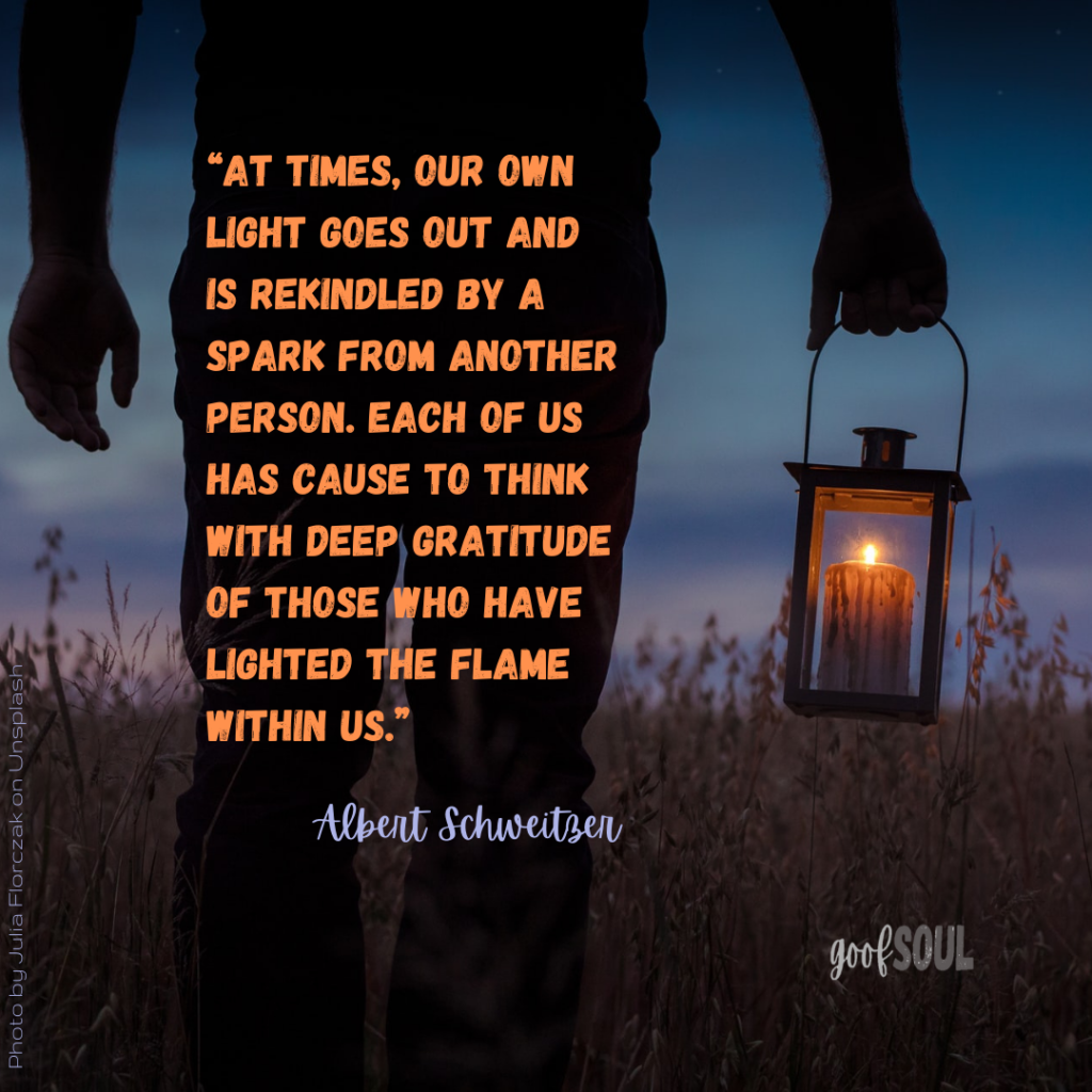 "At times, our own light goes out and is rekindled by a spark from another person. Each of us has cause to think with deep gratitude of those who have lighted the flame within us." Albert Schweitzer